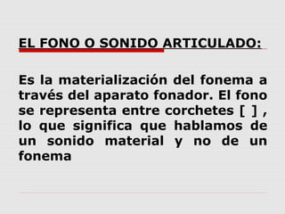 EL FONO O SONIDO ARTICULADO:

Es la materialización del fonema a
través del aparato fonador. El fono
se representa entre corchetes [ ] ,
lo que significa que hablamos de
un sonido material y no de un
fonema
 
