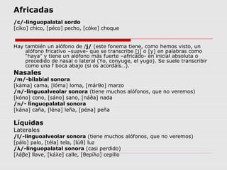 Africadas
/c/-linguopalatal sordo
[cíko] chico, [péco] pecho, [cóke] choque


Hay también un alófono de /j/ (este fonema tiene, como hemos visto, un
    alófono fricativo –suave- que se transcribe [j] o [y] en palabras como
    “haya” y tiene un alófono más fuerte –africado- en inicial absoluta o
    precedido de nasal o lateral (Yo, conyuge, el yugo). Se suele transcribir
    como una f boca abajo (si os acordáis…).
Nasales
/m/-bilabial sonora
[káma] cama, [lóma] loma, [márθo] marzo
/n/-linguoalveolar sonora (tiene muchos alófonos, que no veremos)
[kóno] cono, [sáno] sano, [náða] nada
/‫ -/ת‬linguopalatal sonora
[ká‫ת‬a] caña, [lé‫ת‬a] leña, [pé‫ת‬a] peña

Líquidas
Laterales
/l/-linguoalveolar sonora (tiene muchos alófonos, que no veremos)
[pálo] palo, [téla] tela, [lúθ] luz
/λ/-linguopalatal sonora (casi perdido)
[λáβe] llave, [káλe] calle, [θepíλo] cepillo
 