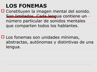 LOS FONEMAS
 Constituyen la imagen mental del sonido.
  Son limitados. Cada lengua contiene un
  número particular de sonidos mentales
  que comparten todos los hablantes.

 Los fonemas son unidades mínimas,
  abstractas, autónomas y distintivas de una
  lengua.
 