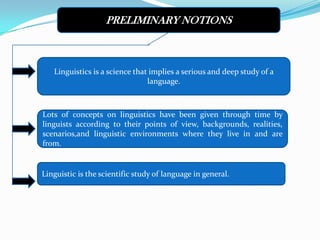 PRELIMINARY NOTIONS



   Linguistics is a science that implies a serious and deep study of a
                                language.



Lots of concepts on linguistics have been given through time by
linguists according to their points of view, backgrounds, realities,
scenarios,and linguistic environments where they live in and are
from.


Linguistic is the scientific study of language in general.
 