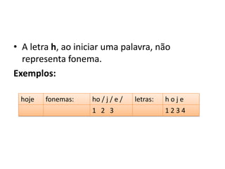 • A letra h, ao iniciar uma palavra, não
representa fonema.
Exemplos:
hoje fonemas: ho / j / e / letras: h o j e
1 2 3 1 2 3 4
 