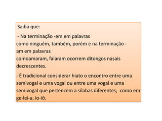 Saiba que:
- Na terminação -em em palavras
como ninguém, também, porém e na terminação -
am em palavras
comoamaram, falaram ocorrem ditongos nasais
decrescentes.
- É tradicional considerar hiato o encontro entre uma
semivogal e uma vogal ou entre uma vogal e uma
semivogal que pertencem a sílabas diferentes, como em
ge-lei-a, io-iô.
 
