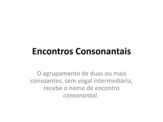 Encontros Consonantais
O agrupamento de duas ou mais
consoantes, sem vogal intermediária,
recebe o nome de encontro
consonantal.
 