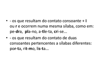 • - os que resultam do contato consoante + I
ou r e ocorrem numa mesma sílaba, como em:
pe-dra, pla-no, a-tle-ta, cri-se...
• - os que resultam do contato de duas
consoantes pertencentes a sílabas diferentes:
por-ta, rit-mo, lis-ta...
 