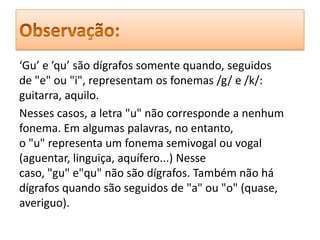 ‘Gu’ e ’qu’ são dígrafos somente quando, seguidos
de "e" ou "i", representam os fonemas /g/ e /k/:
guitarra, aquilo.
Nesses casos, a letra "u" não corresponde a nenhum
fonema. Em algumas palavras, no entanto,
o "u" representa um fonema semivogal ou vogal
(aguentar, linguiça, aquífero...) Nesse
caso, "gu" e"qu" não são dígrafos. Também não há
dígrafos quando são seguidos de "a" ou "o" (quase,
averiguo).
 