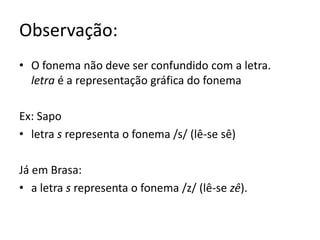Observação:
• O fonema não deve ser confundido com a letra.
letra é a representação gráfica do fonema
Ex: Sapo
• letra s representa o fonema /s/ (lê-se sê)
Já em Brasa:
• a letra s representa o fonema /z/ (lê-se zê).
 