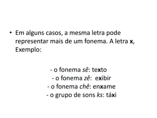 • Em alguns casos, a mesma letra pode
representar mais de um fonema. A letra x,
Exemplo:
- o fonema sê: texto
- o fonema zê: exibir
- o fonema chê: enxame
- o grupo de sons ks: táxi
 