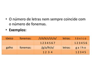 • O número de letras nem sempre coincide com
o número de fonemas.
• Exemplos:
tóxico fonemas: /t/ó/k/s/i/c/o/ letras: t ó x i c o
1 2 3 4 5 6 7 1 2 3 4 5 6
galho fonemas: /g/a/lh/o/ letras: g a l h o
1 2 3 4 1 2 3 4 5
 