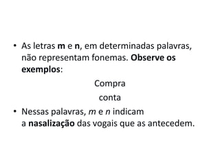 • As letras m e n, em determinadas palavras,
não representam fonemas. Observe os
exemplos:
Compra
conta
• Nessas palavras, m e n indicam
a nasalização das vogais que as antecedem.
 