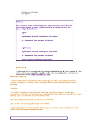 Você deve pôr o livro aqui.
Não vá por aí!
Saiba que:
Para acentuar as formas verbais com pronome oblíquo em ênclise (depois do verbo)
ou mesóclise (no meio do verbo), cada elemento deve ser considerado como uma
palavra independente. Observe:
jogá-lo
jogá = oxítona terminada em a (portanto, com acento)
lo = monossílabo átono (portanto, sem acento)
jogá-lo-íamos
jogá = oxítona terminada em a (portanto, com acento)
lo = monossílabo átono (portanto, sem acento)
íamos = proparoxítona (portanto, com acento)
Acento Grave
O acento grave usa-se exclusivamente para indicar a crase da preposição "a" com os artigos a,as e com
os demonstrativos a,as, aquele(s), aquela(s), aquilo: à, às, àquele(s),àquela(s),àquilo.Veja mais
sobre este assunto em Sintaxe -> Emprego da Crase.
Ortoépia ou Ortoepia
A palavra ortoépia se origina da união dos termos gregos orthos, que significa "correto"
e hépos, que significa "palavra". Assim, a ortoépia se ocupa da correta produção oral das
palavras.
Preceitos:
1) A perfeita emissão de vogais e grupos vocálicos, enunciando-os com nitidez, sem
acrescentar nem omitir ou alterar fonemas, respeitando o timbre (aberto ou fechado) das vogais
tônicas, tudo de acordo com as normas da fala culta.
2) A articulação correta e nítida dos fonemas consonantais.
3) A correta e adequada ligação daspalavras na frase.
Veja a seguir alguns casos frequentes de pronúncias corretas e errôneas, de acordo com o
padrão culto da língua portuguesa no Brasil.
 
