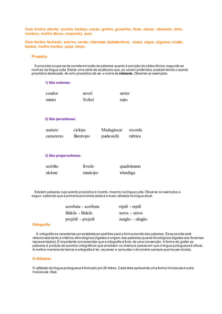 Com timbre aberto: acerbo, badejo, coeso, grelha, groselha, ileso, obeso, obsoleto, dolo,
inodoro, molho (feixe, conjunto), suor.
Com timbre fechado: acervo, cerda, interesse (substantivo), reses, algoz, algozes, crosta,
bodas, molho (caldo), poça, torpe.
Prosódia
A prosódia ocupa-se da correta emissão de palavras quanto à posição da sílaba tônica,segundo as
normas da língua culta.Existe uma série de vocábulos que,ao serem proferidos,acabam tendo o acento
prosódico deslocado.Ao erro prosódico dá-se o nome de silabada. Observe os exemplos.
1) São oxítonas:
condor novel ureter
mister Nobel ruim
2) São paroxítonas:
austero ciclope Madagáscar recorde
caracteres filantropo pudico(dí) rubrica
3) São proparoxítonas:
aerólito lêvedo quadrúmano
alcíone munícipe trânsfuga
Existem palavras cujo acento prosódico é incerto, mesmo na língua culta.Observe os exemplos a
seguir,sabendo que a primeira pronúncia dada é a mais utilizada na língua atual.
acrobata - acróbata réptil - reptil
Bálcãs - Balcãs xerox - xérox
projétil - projetil zangão - zângão
Ortografia
A ortografia se caracteriza por estabelecer padrões para a forma escrita das palavras.Essa escrita está
relacionada tanto a critérios etimológicos (ligados à origem das palavras) quanto fonológicos (ligados aos fonemas
representados).É importante compreender que a ortografia é fruto de uma convenção. A forma de grafar as
palavras é produto de acordos ortográficos que envolvem os diversos países em que a língua portuguesa é oficial.
A melhor maneira de treinar a ortografia é ler, escrever e consultar o dicionário sempre que houver dúvida.
O Alfabeto
O alfabeto da língua portuguesa é formado por 26 letras.Cada letra apresenta uma forma minúscula e outra
maiúscula.Veja:
 