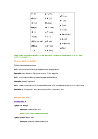a A (á)
b B (bê)
c C (cê)
d D (dê)
e E (é)
f F (efe)
g G (gê ou guê)
h H (agá)
i I (i)
j J (jota)
k K (cá)
l L (ele)
m M (eme)
n N (ene)
o O (ó)
p P (pê)
q Q (quê)
r R (erre)
s S (esse)
t T (tê)
u U (u)
v V (vê)
w W (dáblio)
x X (xis)
y Y (ípsilon)
z Z (zê)
Observação: emprega-se também o ç, que representa o fonema /s/ diante das letras: a, o, e u em
determinadas palavras.
Emprego das letras K, W e Y
Utilizam-se nos seguintes casos:
a) Em antropônimos originários de outras línguas e seus derivados.
Exemplos: Kant, kantismo;Darwin,darwinismo;Taylor, taylorista.
b) Em topônimos originários de outras línguas e seus derivados.
Exemplos: Kuwait, kuwaitiano.
c) Em siglas,símbolos,e mesmo em palavras adotadas como unidades de medida de curso internacional.
Exemplos: K (Potássio),W (West), kg (quilograma),km (quilômetro),Watt.
Emprego de X e Ch
Emprega-se o X:
1) Após um ditongo.
Exemplos: caixa,frouxo, peixe
Exceção: recauchutar e seus derivados
2) Após a sílaba inicial "en".
Exemplos: enxame,enxada,enxaqueca
 