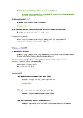 Exceção: palavras iniciadas por "ch" que recebem o prefixo "en-"
Exemplos: encharcar (de charco), enchiqueirar (de chiqueiro), encher e seus derivados
(enchente, enchimento, preencher...)
3) Após a sílaba inicial "me-".
Exemplos: mexer,mexerica,mexicano,mexilhão
Exceção: mecha
4) Em vocábulos de origem indígena ou africana e nas palavras inglesas aportuguesadas.
Exemplos: abacaxi,xavante, orixá, xará,xerife, xampu
5) Nas seguintes palavras:
bexiga,bruxa,coaxar,faxina, graxa,lagartixa,lixa,lixo, puxar,rixa, oxalá,praxe,roxo,
vexame,xadrez,xarope,xaxim, xícara, xale, xingar,etc.
Emprega-se o dígrafo Ch:
1) Nos seguintes vocábulos:
bochecha,bucha, cachimbo,chalé,charque, chimarrão,chuchu,chute, cochilo,debochar,fachada,
fantoche, ficha, flecha, mochila,pechincha,salsicha,tchau,etc.
Para representar o fonema /j/ na forma escrita,a grafia considerada correta é aquela que ocorre de
acordo com a origem da palavra. Veja os exemplos:
gesso: Origina-se do grego gypsos
jipe: Origina-se do inglês jeep.
Emprega-se o G:
1) Nos substantivos terminados em -agem, -igem, -ugem
Exemplos: barragem,miragem,viagem,origem,ferrugem
Exceção: pajem
2) Nas palavras terminadas em -ágio, -égio, -ígio, -ógio, -úgio
Exemplos: estágio, privilégio, prestígio, relógio, refúgio
3) Nas palavras derivadas de outras que se grafam com g
Exemplos: engessar (de gesso),massagista (de massagem),vertiginoso (de vertigem)
 