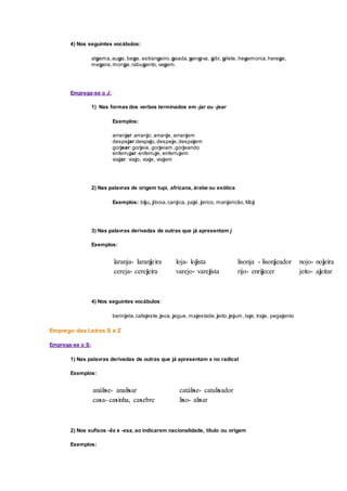 4) Nos seguintes vocábulos:
algema,auge, bege, estrangeiro,geada,gengiva, gibi, gilete, hegemonia,herege,
megera,monge,rabugento,vagem.
Emprega-se o J:
1) Nas formas dos verbos terminados em -jar ou -jear
Exemplos:
arranjar:arranjo, arranje, arranjem
despejar:despejo,despeje,despejem
gorjear:gorjeie, gorjeiam,gorjeando
enferrujar:enferruje, enferrujem
viajar: viajo, viaje, viajem
2) Nas palavras de origem tupi, africana, árabe ou exótica
Exemplos: biju, jiboia,canjica, pajé, jerico, manjericão,Moji
3) Nas palavras derivadas de outras que já apresentam j
Exemplos:
laranja- laranjeira loja- lojista lisonja - lisonjeador nojo- nojeira
cereja- cerejeira varejo- varejista rijo- enrijecer jeito- ajeitar
4) Nos seguintes vocábulos:
berinjela,cafajeste,jeca, jegue, majestade,jeito,jejum, laje, traje, pegajento
Emprego das Letras S e Z
Emprega-se o S:
1) Nas palavras derivadas de outras que já apresentam s no radical
Exemplos:
análise- analisar catálise- catalisador
casa- casinha, casebre liso- alisar
2) Nos sufixos -ês e -esa, ao indicarem nacionalidade, título ou origem
Exemplos:
 