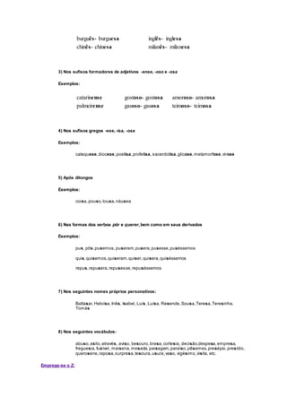 burguês- burguesa inglês- inglesa
chinês- chinesa milanês- milanesa
3) Nos sufixos formadores de adjetivos -ense, -oso e -osa
Exemplos:
catarinense gostoso- gostosa amoroso- amorosa
palmeirense gasoso- gasosa teimoso- teimosa
4) Nos sufixos gregos -ese,-isa, -osa
Exemplos:
catequese,diocese,poetisa,profetisa, sacerdotisa,glicose,metamorfose,virose
5) Após ditongos
Exemplos:
coisa,pouso,lousa,náusea
6) Nas formas dos verbos pôr e querer,bem como em seus derivados
Exemplos:
pus, pôs,pusemos,puseram,pusera,pusesse,puséssemos
quis,quisemos,quiseram,quiser,quisera,quiséssemos
repus,repusera,repusesse,repuséssemos
7) Nos seguintes nomes próprios personativos:
Baltasar,Heloísa,Inês, Isabel, Luís, Luísa, Resende,Sousa,Teresa,Teresinha,
Tomás
8) Nos seguintes vocábulos:
abuso,asilo,através, aviso, besouro,brasa,cortesia, decisão,despesa,empresa,
freguesia,fusível, maisena,mesada,paisagem,paraíso,pêsames,presépio,presídio,
querosene,raposa,surpresa,tesoura,usura,vaso, vigésimo,visita, etc.
Emprega-se o Z:
 