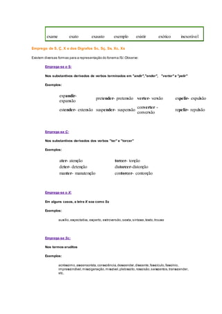 exame exato exausto exemplo existir exótico inexorável
Emprego de S, Ç, X e dos Dígrafos Sc, Sç, Ss, Xc, Xs
Existem diversas formas para a representação do fonema /S/.Observe:
Emprega-se o S:
Nos substantivos derivados de verbos terminados em "andir","ender", "verter" e "pelir"
Exemplos:
expandir-
expansão
pretender- pretensão verter- versão expelir- expulsão
estender- extensão suspender- suspensão
converter -
conversão
repelir- repulsão
Emprega-se Ç:
Nos substantivos derivados dos verbos "ter" e "torcer"
Exemplos:
ater- atenção torcer- torção
deter- detenção distorcer-distorção
manter- manutenção contorcer- contorção
Emprega-se o X:
Em alguns casos, a letra X soa como Ss
Exemplos:
auxílio,expectativa, experto, extroversão,sexta,sintaxe,texto,trouxe
Emprega-se Sc:
Nos termos eruditos
Exemplos:
acréscimo,ascensorista,consciência,descender,discente,fascículo,fascínio,
imprescindível,miscigenação,miscível,plebiscito,rescisão,seiscentos,transcender,
etc.
 