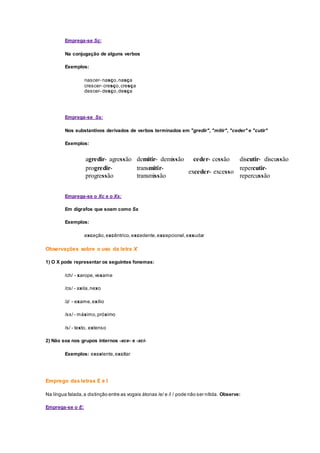 Emprega-se Sç:
Na conjugação de alguns verbos
Exemplos:
nascer- nasço,nasça
crescer- cresço,cresça
descer- desço,desça
Emprega-se Ss:
Nos substantivos derivados de verbos terminados em "gredir", "mitir", "ceder" e "cutir"
Exemplos:
agredir- agressão demitir- demissão ceder- cessão discutir- discussão
progredir-
progressão
transmitir-
transmissão
exceder- excesso
repercutir-
repercussão
Emprega-se o Xc e o Xs:
Em dígrafos que soam como Ss
Exemplos:
exceção,excêntrico,excedente,excepcional,exsudar
Observações sobre o uso da letra X
1) O X pode representar os seguintes fonemas:
/ch/ - xarope,vexame
/cs/ - axila,nexo
/z/ - exame,exílio
/ss/- máximo,próximo
/s/ - texto, extenso
2) Não soa nos grupos internos -xce- e -xci-
Exemplos: excelente,excitar
Emprego das letras E e I
Na língua falada,a distinção entre as vogais átonas /e/ e /i / pode não ser nítida. Observe:
Emprega-se o E:
 