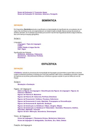 Sinais de Pontuação V: Travessão, Aspas
Sinais de Pontuação VI: Colchetes, Asterisco, Parágrafo
SEMÂNTICA
DEFINIÇÃO
Em linguística, Semântica estuda o significado e a interpretação do significado de uma palavra,de um
signo,de uma frase ou de uma expressão em um determinado contexto.Nesse campo de estudo se
analisa,também,as mudanças de sentido que ocorrem nas formas linguísticas devido a alguns fatores,
tais como tempo e espaço geográfico.
ÍNDICE
Linguagem
Linguagem / Tipos de Linguagem
Língua
Língua Falada e Língua Escrita
Fala / Signo
Significação das Palavras
Sinônimos, Antônimos, Polissemia
Homônimos - Homônimos Perfeitos
Parônimos
ESTILÍSTICA
DEFINIÇÃO
A Estilística estuda os processos de manipulação da linguagem que permitem a quem fala ou escreve
sugerir conteúdos emotivos e intuitivos por meio das palavras.Além disso,estabelece princípios capazes
de explicar as escolhas particulares feitas por indivíduos e grupos sociais no que se refere ao uso da
língua.
ÍNDICE
Denotação e Conotação
Figuras de Linguagem
Sobre as Figuras de Linguagem / Classificação das Figuras de Linguagem / Figuras de
Palavras I: Metáfora
Figuras de Palavras II: Metonímia
Figuras de Palavras III: Catacrese,Perífrase,Sinestesia
Figuras de Pensamento I: Antítese, Paradoxo, Eufemismo
Figuras de Pensamento II: Ironia, Hipérbole, Prosopopeia ou Personificação
Figuras de Pensamento III: Apóstrofe, Gradação
Figuras de Construção ou Sintáticas I: Elipse, Zeugma, Silepse
Figuras de Construção ou Sintáticas II: Polissíndeto / Assíndeto, Pleonasmo, Anáfora,
Anacoluto, Hipérbato / Inversão
Figuras de Som: Aliteração, Assonância, Onomatopeia
Vícios de Linguagem
Vícios de Linguagem I: Pleonasmo Vicioso, Barbarismo, Solecismo
Vícios de Linguagem II: Ambiguidade, Cacofonia, Eco, Hiato, Colisão
Funções da Linguagem
 
