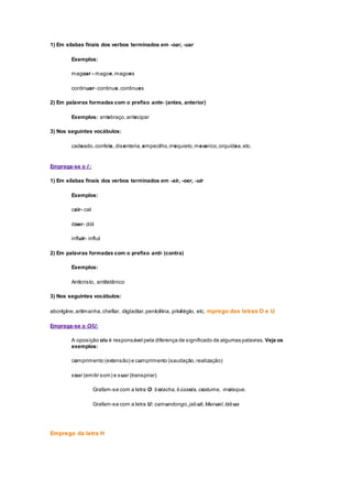 1) Em sílabas finais dos verbos terminados em -oar, -uar
Exemplos:
magoar - magoe,magoes
continuar- continue,continues
2) Em palavras formadas com o prefixo ante- (antes, anterior)
Exemplos: antebraço,antecipar
3) Nos seguintes vocábulos:
cadeado,confete, disenteria,empecilho,irrequieto,mexerico,orquídea,etc.
Emprega-se o I :
1) Em sílabas finais dos verbos terminados em -air, -oer, -uir
Exemplos:
cair- cai
doer- dói
influir- influi
2) Em palavras formadas com o prefixo anti- (contra)
Exemplos:
Anticristo, antitetânico
3) Nos seguintes vocábulos:
aborígine,artimanha,chefiar, digladiar,penicilina, privilégio, etc. mprego das letras O e U
Emprega-se o O/U:
A oposição o/u é responsável pela diferença de significado de algumas palavras. Veja os
exemplos:
comprimento (extensão) e cumprimento (saudação,realização)
soar (emitir som) e suar (transpirar)
Grafam-se com a letra O: bolacha,bússola,costume, moleque.
Grafam-se com a letra U: camundongo,jabuti,Manuel,tábua
Emprego da letra H
 
