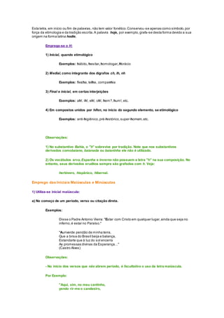 Esta letra, em início ou fim de palavras, não tem valor fonético.Conservou-se apenas como símbolo,por
força da etimologia e da tradição escrita.A palavra hoje, por exemplo,grafa-se desta forma devido a sua
origem na forma latina hodie.
Emprega-se o H:
1) Inicial, quando etimológico
Exemplos: hábito, hesitar,homologar,Horácio
2) Medial, como integrante dos dígrafos ch, lh, nh
Exemplos: flecha, telha, companhia
3) Final e inicial, em certas interjeições
Exemplos: ah!, ih!, eh!, oh!, hem?,hum!, etc.
4) Em compostos unidos por hífen, no início do segundo elemento, se etimológico
Exemplos: anti-higiênico,pré-histórico,super-homem,etc.
Observações:
1) No substantivo Bahia, o "h" sobrevive por tradição. Note que nos substantivos
derivados comobaiano, baianada ou baianinha ele não é utilizado.
2) Os vocábulos erva,Espanha e inverno não possuem a letra "h" na sua composição. No
entanto, seus derivados eruditos sempre são grafados com h. Veja:
herbívoro, hispânico, hibernal.
Emprego das Iniciais Maiúsculas e Minúsculas
1) Utiliza-se inicial maiúscula:
a) No começo de um período, verso ou citação direta.
Exemplos:
Disse o Padre Antonio Vieira: "Estar com Cristo em qualquer lugar,ainda que seja no
inferno,é estar no Paraíso."
"Auriverde pendão de minha terra,
Que a brisa do Brasil beija e balança,
Estandarte que à luz do sol encerra
As promessas divinas da Esperança…"
(Castro Alves)
Observações:
- No início dos versos que não abrem período, é facultativo o uso da letra maiúscula.
Por Exemplo:
"Aqui, sim, no meu cantinho,
vendo rir-me o candeeiro,
 