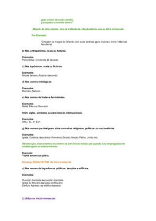 gozo o bem de estar sozinho
e esquecer o mundo inteiro."
- Depois de dois pontos, não se tratando de citação direta, usa-se letra minúscula.
Por Exemplo:
"Chegam os magos do Oriente,com suas dádivas: ouro,incenso,mirra."(Manuel
Bandeira)
b) Nos antropônimos, reais ou fictícios.
Exemplos:
Pedro Silva, Cinderela,D.Quixote.
c) Nos topônimos, reais ou fictícios.
Exemplos:
Rio de Janeiro,Rússia,Macondo.
d) Nos nomes mitológicos.
Exemplos:
Dionísio,Netuno.
e) Nos nomes de festas e festividades.
Exemplos:
Natal, Páscoa,Ramadã.
f) Em siglas, símbolos ou abreviaturas internacionais.
Exemplos:
ONU, Sr., V. Ex.ª.
g) Nos nomes que designam altos conceitos religiosos, políticos ou nacionalistas.
Exemplos:
Igreja (Católica,Apostólica,Romana),Estado,Nação,Pátria, União,etc.
Observação: esses nomes escrevem-se com inicial minúscula quando são empregados em
sentido geral ou indeterminado.
Exemplo:
Todos amam sua pátria.
Emprego FACULTATIVO de letra maiúscula:
a) Nos nomes de logradouros públicos, templos e edifícios.
Exemplos:
Rua da Liberdade ou rua da Liberdade
Igreja do Rosário ou igreja do Rosário
Edifício Azevedo ou edifício Azevedo
2) Utiliza-se inicial minúscula:
 