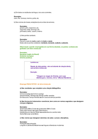 a) Em todos os vocábulos da língua, nos usos correntes.
Exemplos:
carro, flor, boneca,menino,porta, etc.
b) Nos nomes de meses,estações do ano e dias da semana.
Exemplos:
janeiro,julho,dezembro,etc.
segunda,sexta,domingo,etc.
primavera,verão, outono,inverno
c) Nos pontos cardeais.
Exemplos:
Percorri o país de norte a sul e de leste a oeste.
Estes são os pontos colaterais: nordeste,noroeste, sudeste, sudoeste.
Observação: quando empregados em sua forma absoluta, os pontos cardeais são
grafados com letra maiúscula.
Exemplos:
Nordeste (região do Brasil)
Ocidente (europeu)
Oriente (asiático)
Lembre-se:
Depois de dois-pontos, não se tratando de citação direta,
usa-se letra minúscula.
Exemplo:
"Chegam os magos do Oriente, com suas
dádivas:ouro, incenso, mirra." (Manuel Bandeira)
Emprego FACULTATIVO de letra minúscula:
a) Nos vocábulos que compõem uma citação bibliográfica.
Exemplos:
Crime e Castigo ou Crime e castigo
Grande Sertão: Veredas ou Grande sertão:veredas
Em Busca do Tempo Perdido ou Em busca do tempo perdido
b) Nas formas de tratamentoe reverência, bem como em nomes sagrados e que designam
crenças religiosas.
Exemplos:
Governador Mário Covas ou governador Mário Covas
Papa João Paulo II ou papa João Paulo II
Excelentíssimo Senhor Reitor ouexcelentíssimo senhor reitor
Santa Maria ou santa Maria.
c) Nos nomes que designam domínios de saber, cursos e disciplinas.
Exemplos:
Português ou português
Línguas e Literaturas Modernas ou línguas e literaturas modernas
 