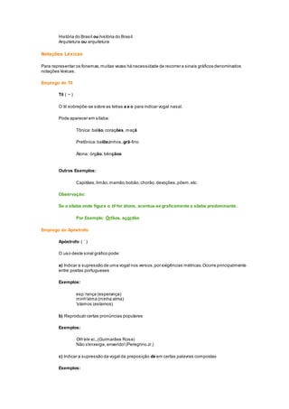 História do Brasil ou história do Brasil
Arquitetura ou arquitetura
Notações Léxicas
Para representar os fonemas,muitas vezes há necessidade de recorrer a sinais gráficos denominados
notações léxicas.
Emprego do Til
Til ( ~ )
O til sobrepõe-se sobre as letras a e o para indicar vogal nasal.
Pode aparecer em sílaba:
Tônica: balão,corações, maçã
Pretônica:balõezinhos, grã-fino
Átona: órgão, bênçãos
Outros Exemplos:
Capitães,limão,mamão,bobão,chorão,devoções,põem,etc.
Observação:
Se a sílaba onde figura o til for átona, acentua-se graficamente a sílaba predominante.
Por Exemplo: Órfãos, acórdão
Emprego do Apóstrofo
Apóstrofo ( ´ )
O uso deste sinal gráfico pode:
a) Indicar a supressão de uma vogal nos versos,por exigências métricas.Ocorre principalmente
entre poetas portugueses
Exemplos:
esp´rança (esperança)
minh'alma (minha alma)
'stamos (estamos)
b) Reproduzir certas pronúncias populares
Exemplos:
Olh'ele aí...(Guimarães Rosa)
Não s'enxerga, enxerido!(Peregrino Jr.)
c) Indicar a supressão da vogal da preposição de em certas palavras compostas
Exemplos:
 