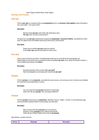 copo d´água,estrela d'alva, caixa d'água
Emprego dos Porquês
POR QUE
A forma por que é a sequência de uma preposição (por) e um pronome interrogativo (que).Equivale a
"por qual razão", "por qual motivo":
Exemplos:
Desejo saber por que você voltou tão tarde para casa.
Por que você comprou este casaco?
Há casos em que por que representa a sequência preposição+ pronome relativo, equivalendo a "pelo
qual"(ou alguma de suas flexões (pela qual,pelos quais,pelas quais).
Exemplos:
Estes são os direitos por que estamos lutando.
O túnel por que passamos existe há muitos anos.
POR QUÊ
Caso surja no final de uma frase, imediatamente antes de um ponto (final,de interrogação,de
exclamação) ou de reticências,a sequência deve ser grafada por quê, pois,devido à posição na frase,o
monossílabo"que"passa a ser tônico.
Exemplos:
Estudei bastante ontem à noite.Sabe por quê?
Será deselegante se você perguntar novamente por quê!
PORQUE
A forma porque é uma conjunção, equivalendo a pois, já que, uma vez que,como. Costuma ser utilizado
em respostas,para explicação ou causa.
Exemplos:
Vou ao supermercado porque não temos mais frutas.
Você veio até aqui porque não conseguiu telefonar?
PORQUÊ
A forma porquê representa um substantivo. Significa "causa","razão", "motivo" e normalmente surge
acompanhada de palavra determinante (artigo,por exemplo).
Exemplos:
Não consigo entender oporquê de sua ausência.
Existem muitos porquês para justificar esta atitude.
Você não vai à festa? Diga-me ao menos um porquê.
Veja abaixo o quadro-resumo:
Forma Emprego Exemplos
 