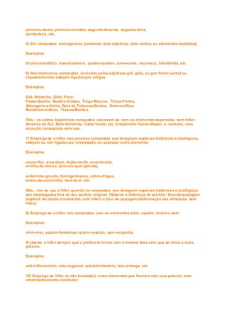 primeira-dama, primeiro-ministro, segundo-tenente, segunda-feira,
quinta-feira, etc.
5) Em compostos homogêneos (contendo dois adjetivos, dois verbos ou elementosrepetidos).
Exemplos:
técnico-científico, luso-brasileiro; quebra-quebra, corre-corre, reco-reco, blá-blá-blá, etc.
6) Nos topônimos compostos iniciados pelos adjetivos grã, grão, ou por forma verbal ou
cujoselementos estejam ligados por artigos.
Exemplos:
Grã- Bretanha, Grão -Pará;
Passa-Quatro, Quebra-Costas, Traga-Mouros, Trinca-Fortes;
Albergaria-a-Velha, Baía de Todos-os-Santos, Entre-os-Rios,
Montemor-o-Novo, Trás-os-Montes.
Obs.: os outros topônimos compostos escrevem-se com os elementos separados, sem hífen:
América do Sul, Belo Horizonte, Cabo Verde, etc. O topônimo Guiné -Bissau é, contudo, uma
exceção consagrada pelo uso.
7) Emprega-se o hífen nas palavras compostas que designam espécies botânicas e zoológicas,
estejam ou não ligadaspor preposição ou qualquer outro elemento.
Exemplos:
couve-flor, erva-doce, feijão-verde, erva-do-chá,
ervilha-de-cheiro, bem-me-quer (planta),
andorinha-grande, formiga-branca, cobra-d'água,
lesma-de-conchinha, bem-te-vi, etc.
Obs.: não se usa o hífen quando os compostos que designam espécies botânicas e zoológicas
são empregados fora de seu sentido original. Observe a diferença de sentido: bico-de-papagaio
(espécie de planta ornamental, com hífen) e bico de papagaio (deformação nas vértebras, sem
hífen).
8) Emprega-se o hífen nos compostos com os elementos além, aquém, recém e sem.
Exemplos:
além-mar, aquém-fontreiras, recém-nascido, sem-vergonha.
9) Usa-se o hífen sempre que o prefixo terminar com a mesma letra com que se inicia a outra
palavra.
Exemplos:
anti-inflacionário, inter-regional, sub-bibliotecário, tele-entrega, etc.
10) Emprega-se hífen (e não travessão) entre elementos que formam não uma palavra, mas
umencadeamento vocabular:
 
