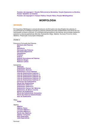 Funções da Linguagem I: Função Referencial ou Denotativa, Função Expressiva ou Emotiva,
Função Apelativa ou Conativa
Funções da Linguagem II: Função Poética, Função Fática, Função Metalinguística
MORFOLOGIA
DEFINIÇÃO
Em linguística, Morfologia é o estudo da estrutura,da formação e da classificação das palavras.A
peculiaridade da morfologia é estudar as palavras olhando para elas isoladamente e não dentro da sua
participação na frase ou período. A morfologia está agrupada em dezclasses,denominadas classes de
palavras ou classes gramaticais.São elas:Substantivo,Artigo, Adjetivo, Numeral,Pronome,Verbo,
Advérbio, Preposição,Conjunção e Interjeição.
ÍNDICE
Estrutura e Formação das Palavras
Estrutura das Palavras
Raiz
Desinência
Formação das Palavras
Derivação Regressiva
Composição
Prefixos
Sufixos
Sufixos Formadores de Palavras
Radicais Gregos
Radicais Latinos
Substantivo
Definição
Substantivo Comum
Substantivo Abstrato
Substantivo e seus Coletivos
Lista de Substantivos Coletivos I
Lista de Substantivos Coletivos II
Lista de Substantivos Coletivos III
Lista de Substantivos Coletivos IV
Lista de Substantivos Coletivos V
Formação dos Substantivos
Flexão dos Substantivos
Substantivo Uniforme I
Substantivo Uniforme II
Substantivo Comum de 2 Gêneros
Substantivo de Gênero Incerto
Número de Substantivo
Plural dos Substantivos Compostos
Plural das Palavras Substantivadas
Grau do Substantivo
Artigo
Artigo
Adjetivo
Adjetivo
Adjetivo Pátrio
Locução Adjetiva I
Locução Adjetiva II
Flexão dos Adjetivos
Adjetivo Composto
Grau Superlativo
Lista Superlativos
Numeral
 