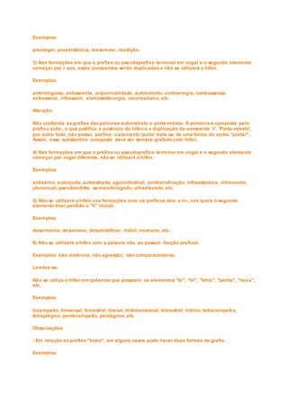 Exemplos:
preeleger, preexistência, reescrever, reedição.
3) Nas formações em que o prefixo ou pseudoprefixo terminar em vogal e o segundo elemento
começar por r ous, estas consoantes serão duplicadas e não se utilizará o hífen.
Exemplos:
antirreligioso, antissemita, arquirrivalidade, autorretrato, contrarregra, contrassenso,
extrasseco, infrassom, eletrossiderurgia, neorrealismo, etc.
Atenção:
Não confunda as grafias das palavras autorretrato e porta-retrato. A primeira é composta pelo
prefixo auto-, o que justifica a ausência do hífen e a duplicação da consoante 'r'. 'Porta -retrato',
por outro lado, não possui prefixo: o elemento 'porta' trata-se de uma forma do verbo "portar".
Assim, esse substantivo composto deve ser sempre grafado com hífen.
4) Nas formações em que o prefixo ou pseudoprefixo terminar em vogal e o segundo elemento
começar por vogal diferente, não se utilizará o hífen.
Exemplos:
antiaéreo, autoajuda, autoestrada, agroindustrial, contraindicação, infraestrutura, intraocular,
plurianual, pseudoartista, semiembriagado, ultraelevado, etc.
5) Não se utilizará o hífen nas formações com os prefixos des- e in-, nas quais o segundo
elemento tiver perdido o "h" inicial.
Exemplos:
desarmonia, desumano, desumidificar, inábil, inumano, etc.
6) Não se utilizará o hífen com a palavra não, ao possuir função prefixal.
Exemplos: não violência, não agressão, não comparecimento.
Lembre-se:
Não se utiliza o hífen em palavras que possuem os elementos "bi", "tri", "tetra", "penta", "hexa",
etc.
Exemplos:
bicampeão, bimensal, bimestral, bienal, tridimensional, trimestral, triênio, tetracampeã o,
tetraplégico, pentacampeão, pentágono, etc.
Observações:
- Em relação ao prefixo "hidro", em alguns casos pode haver duas formas de grafia.
Exemplos:
 