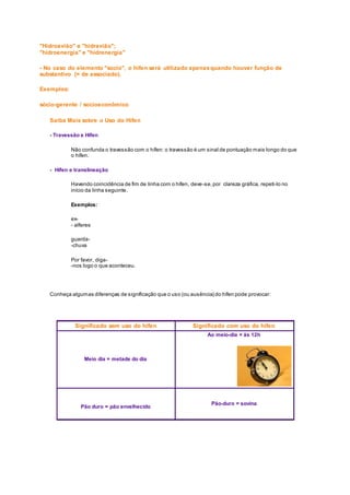 "Hidroavião" e "hidravião";
"hidroenergia" e "hidrenergia"
- No caso do elemento "socio", o hífen será utilizado apenasquando houver função de
substantivo (= de associado).
Exemplos:
sócio-gerente / socioeconômico
Saiba Mais sobre o Uso do Hífen
- Travessão e Hífen
Não confunda o travessão com o hífen: o travessão é um sinal de pontuação mais longo do que
o hífen.
- Hífen e translineação
Havendo coincidência de fim de linha com o hífen, deve-se,por clareza gráfica, repeti-lo no
início da linha seguinte.
Exemplos:
ex-
- alferes
guarda-
-chuva
Por favor, diga-
-nos logo o que aconteceu.
Conheça algumas diferenças de significação que o uso (ou ausência) do hífen pode provocar:
Significado sem uso do hífen Significado com uso do hífen
Meio dia = metade do dia
Ao meio-dia = às 12h
Pão duro = pão envelhecido
Pão-duro = sovina
 