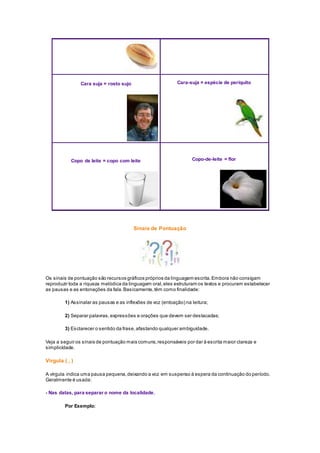 Cara suja = rosto sujo Cara-suja = espécie de periquito
Copo de leite = copo com leite Copo-de-leite = flor
Sinais de Pontuação
Os sinais de pontuação são recursos gráficos próprios da linguagem escrita.Embora não consigam
reproduzir toda a riqueza melódica da linguagem oral,eles estruturam os textos e procuram estabelecer
as pausas e as entonações da fala.Basicamente,têm como finalidade:
1) Assinalar as pausas e as inflexões de voz (entoação) na leitura;
2) Separar palavras,expressões e orações que devem ser destacadas;
3) Esclarecer o sentido da frase,afastando qualquer ambiguidade.
Veja a seguir os sinais de pontuação mais comuns,responsáveis por dar à escrita maior clareza e
simplicidade.
Vírgula ( , )
A vírgula indica uma pausa pequena,deixando a voz em suspenso à espera da continuação do período.
Geralmente é usada:
- Nas datas, para separar o nome da localidade.
Por Exemplo:
 