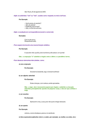 São Paulo,25 de agosto de 2005.
- Após os advérbios "sim" ou "não", usados como resposta,no início da frase.
Por Exemplo:
– Você gostou do vestido?
– Sim,eu adorei!
– Pretende usá-lo hoje?
– Não, no final de semana.
- Após a saudaçãoem correspondência (social e comercial).
Exemplos:
Com muito amor,
Respeitosamente,
- Para separar termos de uma mesma função sintática.
Por Exemplo:
A casa tem três quartos,dois banheiros,três salas e um quintal.
Obs.: a conjunção "e" substitui a vírgula entre o último e o penúltimo termo.
- Para destacar elementos intercalados, como:
a) uma conjunção
Por Exemplo:
Estudamos bastante,logo,merecemos férias!
b) um adjunto adverbial
Por Exemplo:
Estas crianças,com certeza,serão aprovadas.
Obs.: a rigor, não é necessárioseparar por vírgula o advérbio e a locução
adverbial, principalmente quando de pequeno corpo, a não ser que a ênfase o
exija.
c) um vocativo
Por Exemplo:
Apressemo-nos,Lucas,pois não quero chegar atrasado.
d) um aposto
Por Exemplo:
Juliana,a aluna destaque,passou no vestibular.
e) Uma expressãoexplicativa (isto é, a saber, por exemplo, ou melhor, ou antes, etc.)
 