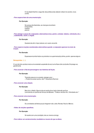 O resultado final foi o seguinte:dez professores votaram a favor do acordo; nove,
contra.
- Para separar itens de uma enumeração.
Por Exemplo:
No parque de diversões,as crianças encontram:
brinquedos;
balões;
pipoca.
- Para alongar a pausa de conjunções adversativas (mas, porém, contudo, todavia, entretanto, etc.)
, substituindo, assim, a vírgula.
Por Exemplo:
Gostaria de vê-lo hoje; todavia,só o verei amanhã.
- Para separar orações coordenadas adversativas quando a conjunção aparecer no meio da
oração.
Por Exemplo:
Esperava encontrar todos os produtos no supermercado;obtive,porém,apenas alguns.
Dois-pontos ( : )
O uso de dois-pontos marca uma sensível suspensão da voz numa frase não concluída.Emprega-se,
geralmente:
- Para anunciar a fala de personagens nas histórias de ficção.
Por Exemplo:
"Ouvindo passos no corredor,abaixei a voz :
– Podemos avisar sua tia, não?" (Graciliano Ramos)
- Para anunciar uma citação.
Por Exemplo:
Bem diz o ditado: Água mole em pedra dura,tanto bate até que fura.
Lembrando um poema de Vinícius de Moraes: "Tristeza não tem fim, Felicidade sim."
- Para anunciar uma enumeração.
Por Exemplo:
Os convidados da festa que já chegaram são:Júlia,Renata,Paulo e Marcos.
- Antes de orações apositivas.
Por Exemplo:
Só aceito com uma condição:irás ao cinema comigo.
- Para indicar um esclarecimento,resultado ou resumo do que se disse.
 