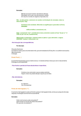 Exemplos:
Marcelo era assim mesmo:não tolerava ofensas.
Resultado:corri muito,mas não alcancei o ladrão.
Em resumo:montei um negócio e hoje estou rico.
Obs.: os dois-pontos costumam ser usados na introdução de exemplos, notas ou
observações. Veja:
Parônimos são vocábulos diferentes na significação e parecidos na forma.
Exemplos:
ratificar/retificar,censo/senso, etc.
Nota: a preposição "per", considerada arcaica,somente é usada na frase "de per si " (=
cada um por sua vez, isoladamente).
Observação: na linguagem coloquial pode-se aplicar o grau diminutivo a alguns
advérbios: cedinho, melhorzinho, etc.
- Na invocação das correspondências.
Por Exemplo:
Prezados Senhores:
Convidamos todos para a reunião deste mês,que será realizada dia 30 de julho,no auditório da empresa.
Atenciosamente,
A Direção
Ponto Final ( . )
O ponto final representa a pausa máxima da voz. A melodia da frase indica que o tom é descendente.
Emprega-se,principalmente:
- Para fechar o período de frases declarativas e imperativas.
Exemplos:
Contei ao meu namorado o que eu estava sentindo.
Façam o favor de prestar atenção naquilo que irei falar.
- Nas abreviaturas.
Exemplos:
Sr. (Senhor)
Cia. (Companhia)
Ponto de Interrogação ( ? )
O ponto de interrogação é usado ao final de qualquer interrogação direta,ainda que a pergunta não exija
resposta.A entoação ocorre de forma ascendente.
Exemplos:
Onde você comprou este computador?
Quais seriam as causas de tantas discussões?
Por que não me avisaram?
 