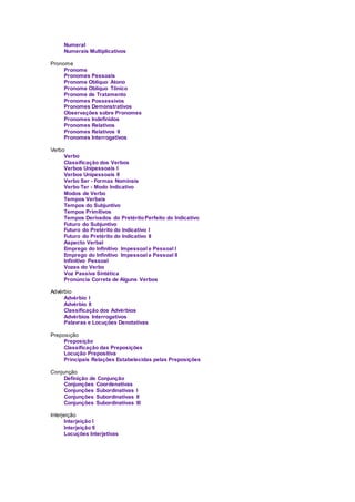 Numeral
Numerais Multiplicativos
Pronome
Pronome
Pronomes Pessoais
Pronome Oblíquo Átono
Pronome Oblíquo Tônico
Pronome de Tratamento
Pronomes Possessivos
Pronomes Demonstrativos
Observações sobre Pronomes
Pronomes Indefinidos
Pronomes Relativos
Pronomes Relativos II
Pronomes Interrogativos
Verbo
Verbo
Classificação dos Verbos
Verbos Unipessoais I
Verbos Unipessoais II
Verbo Ser - Formas Nominais
Verbo Ter - Modo Indicativo
Modos de Verbo
Tempos Verbais
Tempos do Subjuntivo
Tempos Primitivos
Tempos Derivados do PretéritoPerfeito do Indicativo
Futuro do Subjuntivo
Futuro do Pretérito do Indicativo I
Futuro do Pretérito do Indicativo II
Aspecto Verbal
Emprego do Infinitivo Impessoal e Pessoal I
Emprego do Infinitivo Impessoal e Pessoal II
Infinitivo Pessoal
Vozes do Verbo
Voz Passiva Sintética
Pronúncia Correta de Alguns Verbos
Advérbio
Advérbio I
Advérbio II
Classificação dos Advérbios
Advérbios Interrogativos
Palavras e Locuções Denotativas
Preposição
Preposição
Classificação das Preposições
Locução Prepositiva
Principais Relações Estabelecidas pelas Preposições
Conjunção
Definição de Conjunção
Conjunções Coordenativas
Conjunções Subordinativas I
Conjunções Subordinativas II
Conjunções Subordinativas III
Interjeição
Interjeição I
Interjeição II
Locuções Interjetivas
 