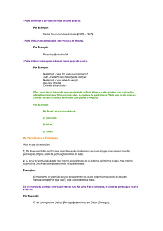 - Para delimitar o período de vida de uma pessoa.
Por Exemplo:
Carlos Drummond de Andrade (1902 – 1987).
- Para indicar possibilidades alternativas de leitura.
Por Exemplo:
Prezado(a) usuário(a).
- Para indicar marcações cênicas numa peça de teatro.
Por Exemplo:
Abelardo I - Que fim levou o americano?
João - Decerto caiu no copo de uísque!
Abelardo I - Vou salvá-lo.Até já!
(sai pela direita)
(Oswald de Andrade)
Obs.: num texto, havendo necessidade de utilizar alíneas, estas podem ser ordenadas
alfabeticamente por letras minúsculas, seguidas de parênteses (Note que neste casoas
alíneas, exceto a última, terminam com ponto e vírgula).
Por Exemplo:
No Brasil existem mulheres:
a) morenas;
b) loiras;
c) ruivas.
Os Parênteses e a Pontuação
Veja estas observações:
1) As frases contidas dentro dos parênteses não costumam ser muito longas,mas devem manter
pontuação própria,além da pontuação normal do texto.
2) O sinal de pontuação pode ficar interno aos parênteses ou externo, conforme o caso.Fica interno
quando há uma frase completa contida nos parênteses.
Exemplos:
É importante ter atenção ao uso dos parênteses. (Eles exigem um cuidado especial!)
Vamos confiar (Por que não?) que cumpriremos a meta.
Se o enunciado contido entre parênteses não for uma frase completa, o sinal de pontuação ficará
externo.
Por Exemplo:
O rali começou em Lisboa (Portugal) e terminou em Dacar (Senegal).
 