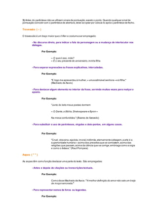 3) Antes do parêntese não se utilizam sinais de pontuação,exceto o ponto. Quando qualquer sinal de
pontuação coincidir com o parêntese de abertura,deve-se optar por colocá-lo após o parêntese de fecho.
Travessão ( – )
O travessão é um traço maior que o hífen e costuma ser empregado:
- No discurso direto, para indicar a fala da personagem ou a mudança de interlocutor nos
diálogos.
Por Exemplo:
– O que é isso, mãe?
– É o seu presente de aniversário,minha filha.
- Para separar expressões ou frases explicativas, intercaladas.
Por Exemplo:
"E logo me apresentou à mulher, – uma estimável senhora – e à filha."
(Machado de Assis)
- Para destacar algum elemento no interior da frase, servindo muitas vezes para realçar o
aposto.
Por Exemplo:
"Junto do leito meus poetas dormem
– O Dante,a Bíblia,Shakespeare e Byron –
Na mesa confundidos."(Álvares de Azevedo)
- Para substituir o uso de parênteses, vírgulas e dois-pontos, em alguns casos.
Por Exemplo:
"Cruel, obscena,egoísta,imoral,indômita,eternamente selvagem,a arte é a
superioridade humana – acima dos preceitos que se combatem,acima das
religiões que passam,acima da ciência que se corrige;embriaga como a orgia
e como o êxtase." (Raul Pompeia)
Aspas ( " " )
As aspas têm como função destacar uma parte do texto. São empregadas:
- Antes e depois de citações ou transcrições textuais.
Por Exemplo:
Como disse Machado de Assis: "A melhor definição do amor não vale um beijo
de moça namorada."
- Para representar nomes de livros ou legendas.
Por Exemplo:
 
