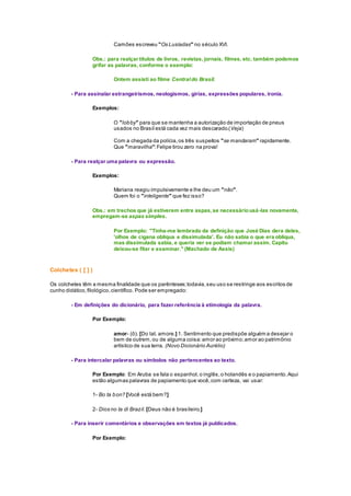 Camões escreveu "Os Lusíadas" no século XVI.
Obs.: para realçar títulos de livros, revistas, jornais, filmes, etc. também podemos
grifar as palavras, conforme o exemplo:
Ontem assisti ao filme Centraldo Brasil.
- Para assinalar estrangeirismos, neologismos, gírias, expressões populares, ironia.
Exemplos:
O "lobby" para que se mantenha a autorização de importação de pneus
usados no Brasil está cada vez mais descarado.(Veja)
Com a chegada da polícia,os três suspeitos "se mandaram" rapidamente.
Que "maravilha":Felipe tirou zero na prova!
- Para realçar uma palavra ou expressão.
Exemplos:
Mariana reagiu impulsivamente e lhe deu um "não".
Quem foi o "inteligente" que fez isso?
Obs.: em trechos que já estiverem entre aspas,se necessáriousá-las novamente,
empregam-se aspas simples.
Por Exemplo: "Tinha-me lembrado da definição que José Dias dera deles,
'olhos de cigana oblíqua e dissimulada'. Eu não sabia o que era oblíqua,
mas dissimulada sabia, e queria ver se podiam chamar assim. Capitu
deixou-se fitar e examinar." (Machado de Assis)
Colchetes ( [ ] )
Os colchetes têm a mesma finalidade que os parênteses;todavia,seu uso se restringe aos escritos de
cunho didático,filológico,científico. Pode ser empregado:
- Em definições do dicionário, para fazer referência à etimologia da palavra.
Por Exemplo:
amor- (ô). [Do lat. amore.] 1. Sentimento que predispõe alguém a desejar o
bem de outrem,ou de alguma coisa:amor ao próximo;amor ao patrimônio
artístico de sua terra. (Novo Dicionário Aurélio)
- Para intercalar palavras ou símbolos não pertencentes ao texto.
Por Exemplo: Em Aruba se fala o espanhol,o inglês,o holandês e o papiamento.Aqui
estão algumas palavras de papiamento que você,com certeza, vai usar:
1- Bo ta bon? [Você está bem?]
2- Dios no ta di Brazil. [Deus não é brasileiro.]
- Para inserir comentários e observações em textos já publicados.
Por Exemplo:
 