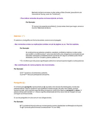Machado de Assis escreveu muitas cartas a Sílvio Dinarte.[pseudônimo de
Visconde de Taunay, autor de "Inocência"]
- Para indicar omissões de partes na transcriçãode um texto.
Por Exemplo:
"É homem de sessenta anos feitos [...] corpo antes cheio que magro,ameno e
risonho"(Machado de Assis)
Asterisco ( * )
O asterisco,sinal gráfico em forma de estrela,costuma ser empregado:
- Nas remissões a notas ou explicações contidas em pé de páginas ou ao final de capítulos.
Por Exemplo:
Ao analisarmos as palavras sorveteria,sapataria,confeitaria,leiteria e muitas outras
que contêm o morfema preso* -aria e seu alomorfe -eria,chegamos à conclusão de que
este afixo está ligado a estabelecimento comercial. Em alguns contextos pode indicar
atividades,como em:bruxaria, gritaria,patifaria, etc.
* É o morfema que não possui significação autônoma e sempre aparece ligado a outras palavras.
- Nas substituições de nomes próprios não mencionados.
Por Exemplo:
O Dr.* conversou durante toda a palestra.
O jornal*** não quis participar da campanha.
Parágrafo ( § )
O símbolo para parágrafo,representado por §,equivale a dois ésses (S) entrelaçados,iniciais das
palavras latinas "Signum sectionis"que significam sinal de secção,de corte. Num ditado,quando
queremos dizer que o período seguinte deve começar em outra linha,falamos parágrafoou alínea. A
palavra alínea (vem do latim a + lines) e significa distanciado da linha,isto é,fora da margem em que
começam as linhas do texto.
O uso de parágrafos é muito comum nos códigos de leis.
Por Exemplo:
§ 7º Lei federal disporá sobre as normas gerais a serem obedecidas na efetivação do disposto
no § 4º.(Incluído pela Emenda Constitucional nº19, de 1998)
 