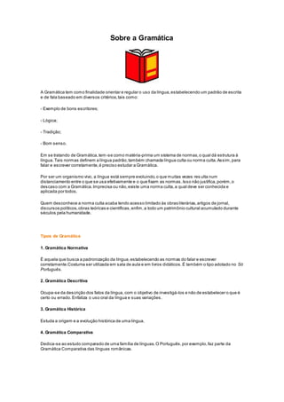 Sobre a Gramática
A Gramática tem como finalidade orientar e regular o uso da língua,estabelecendo um padrão de escrita
e de fala baseado em diversos critérios,tais como:
- Exemplo de bons escritores;
- Lógica;
- Tradição;
- Bom senso.
Em se tratando de Gramática,tem-se como matéria-prima um sistema de normas,o qual dá estrutura à
língua.Tais normas definem a língua padrão,também chamada língua culta ou norma culta.Assim,para
falar e escrever corretamente,é preciso estudar a Gramática.
Por ser um organismo vivo, a língua está sempre evoluindo,o que muitas vezes res ulta num
distanciamento entre o que se usa efetivamente e o que fixam as normas.Isso não justifica,porém,o
descaso com a Gramática.Imprecisa ou não,existe uma norma culta,a qual deve ser conhecida e
aplicada por todos.
Quem desconhece a norma culta acaba tendo acesso limitado às obras literárias,artigos de jornal,
discursos políticos,obras teóricas e científicas,enfim,a todo um patrimônio cultural acumulado durante
séculos pela humanidade.
Tipos de Gramática
1. Gramática Normativa
É aquela que busca a padronização da língua,estabelecendo as normas do falar e escrever
corretamente.Costuma ser utilizada em sala de aula e em livros didáticos.É também o tipo adotado no Só
Português.
2. Gramática Descritiva
Ocupa-se da descrição dos fatos da língua, com o objetivo de investigá-los e não de estabelecer o que é
certo ou errado. Enfatiza o uso oral da língua e suas variações.
3. Gramática Histórica
Estuda a origem e a evolução histórica de uma língua.
4. Gramática Comparativa
Dedica-se ao estudo comparado de uma família de línguas.O Português,por exemplo,faz parte da
Gramática Comparativa das línguas românicas.
 