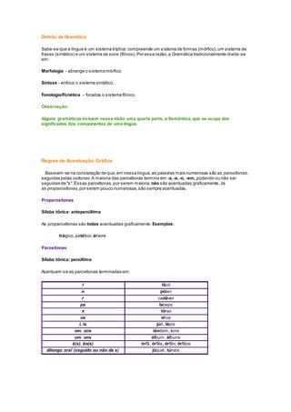 Divisão da Gramática
Sabe-se que a língua é um sistema tríplice:compreende um sistema de formas (mórfico),um sistema de
frases (sintático) e um sistema de sons (fônico).Por essa razão,a Gramática tradicionalmente divide-se
em:
Morfologia - abrange o sistema mórfico.
Sintaxe - enfoca o sistema sintático.
Fonologia/Fonética - focaliza o sistema fônico.
Observação:
Alguns gramáticos incluem nessa visão uma quarta parte, a Semântica,que se ocupa dos
significados dos componentes de uma língua.
Regras de Acentuação Gráfica
Baseiam-se na constatação de que,em nossa língua,as palavras mais numerosas são as paroxítonas,
seguidas pelas oxítonas.A maioria das paroxítonas termina em -a,-e,-o, -em, podendo ou não ser
seguidas de "s".Essas paroxítonas,por serem maioria, não são acentuadas graficamente.Já
as proparoxítonas,por serem pouco numerosas,são sempre acentuadas.
Proparoxítonas
Sílaba tônica: antepenúltima
As proparoxítonas são todas acentuadas graficamente. Exemplos:
trágico,patético,árvore
Paroxítonas
Sílaba tônica: penúltima
Acentuam-se as paroxítonas terminadas em:
l fácil
n pólen
r cadáver
ps bíceps
x tórax
us vírus
i, is júri, lápis
om, ons iândom, íons
um, uns álbum, álbuns
ã(s), ão(s) órfã, órfãs, órfão, órfãos
ditongo oral (seguido ou não de s) jóquei, túneis
 