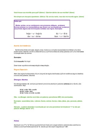 Você trouxe sua mochila para quê? (tônico) / Que tem dentro da sua mochila? (átono)
Há sempre um mas para questionar. (tônico) / Eu sei seu nome, mas não me recordo agora. (átono)
Saiba que:
Muitos verbos, ao se combinarem com pronomes oblíquos, produzem
formas oxítonas ou monossilábicas que devem ser acentuadas por acabarem
assumindo alguma das terminações contidas nas regras. Exemplos:
beijar + a = beijá-la fez + o = fê-lo
dar + as = dá-las fazer + o = fazê-lo
Acento de Insistência
Sentimentos fortes (emoção, alegria,raiva,medo) ou a simples necessidade de enfatizar uma ideia
podem levar o falante a emitir a sílaba tônica ou a primeira sílaba de certas palavras com uma intensidade
e duração além do normal.
Exemplos:
Está muuuuito frio hoje!
Deve haver equilíbrio entre exportação e importação.
Regras Especiais
Além das regras fundamentais,há um conjunto de regras destinadas a pôr em evidência alguns detalhes
sonoros das palavras.Observe:
Ditongos Abertos
Os ditongos éi,éu e ói, sempre que tiverem pronúncia aberta em palavras oxítonas (éi e não êi), são
acentuados.Veja:
éi (s): anéis,fiéis,papéis
éu (s): troféu, céus
ói (s): herói, constrói, caubóis
Obs.: os ditongos abertos ocorridos em palavras paroxítonas NÃO são acentuados.
Exemplos: assembleia,boia, colmeia, Coreia, estreia, heroico, ideia, jiboia, joia, paranoia, plateia,
etc.
Atenção: a palavra destróier é acentuada por ser uma paroxítona terminada em "r" (e não por
possuir ditongo aberto "ói").
Hiatos
Acentuam-se o "i" e "u" tônicos quando formam hiato com a vogal anterior,estando eles sozinhos na
sílaba ou acompanhados apenas de "s", desde que não sejam seguidos por "-nh".
 