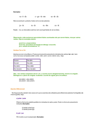 Exemplos:
sa - í - da e - go - ís -mo sa - ú - de
Não se acentuam,portanto,hiatos como os das palavras:
ju - iz ra - iz ru - im ca - ir
Razão: -i ou -u não estão sozinhos nem acompanhados de -s na sílaba.
Observação: cabe esclarecer que existem hiatos acentuados não por serem hiatos, mas por outras
razões. Veja os exemplos abaixo:
po-é-ti-co: proparoxítona
bo-ê-mio: paroxítona terminada em ditongo crescente.
ja-ó: oxítona terminada em "o".
Verbos Ter e Vir
Acentua-se com circunflexo a 3ª pessoa do plural do presente do indicativo dos verbos ter e vir, bem
como nos seus compostos (deter,conter, reter, advir, convir,intervir, etc.). Veja:
Ele tem Eles têm
Ela vem Elas vêm
Ele retém Eles retêm
Ele intervém Eles intervêm
Obs.: nos verbos compostos de ter e vir, o acento ocorre obrigatoriamente, mesmo no singular.
Distingue-se o plural do singular mudando o acento de agudo para circunflexo:
ele detém - eles detêm
ele advém - eles advêm.
Acento Diferencial
Na língua escrita,existem dois casos em que os acentos são utilizados para diferenciar palavras homógrafas (de
mesma grafia).Veja:
a) pôde / pode
Pôde é a forma do pretérito perfeito do indicativo do verbo poder.Pode é a forma do presente do
indicativo.Exemplos:
O ladrão pôde fugir.
O ladrão pode fugir.
b) pôr / por
Pôr é verbo e por é preposição. Exemplos:
 
