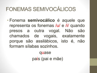 FONEMAS SEMIVOCÁLICOS
• Fonema semivocálico é aquele que
representa os fonemas /u/ e /i/ quando
presos a outra vogal. Não são
chamados de vogais, exatamente
porque são assilábicos, isto é, não
formam sílabas sozinhos.
quase
pais (pai e mãe)
 