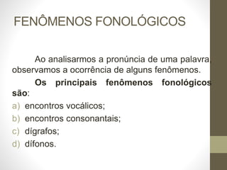 FENÔMENOS FONOLÓGICOS
Ao analisarmos a pronúncia de uma palavra,
observamos a ocorrência de alguns fenômenos.
Os principais fenômenos fonológicos
são:
a) encontros vocálicos;
b) encontros consonantais;
c) dígrafos;
d) dífonos.
 