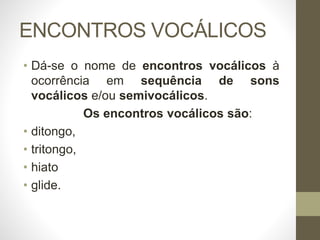 ENCONTROS VOCÁLICOS
• Dá-se o nome de encontros vocálicos à
ocorrência em sequência de sons
vocálicos e/ou semivocálicos.
Os encontros vocálicos são:
• ditongo,
• tritongo,
• hiato
• glide.
 