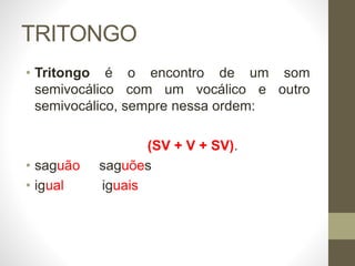 TRITONGO
• Tritongo é o encontro de um som
semivocálico com um vocálico e outro
semivocálico, sempre nessa ordem:
(SV + V + SV).
• saguão saguões
• igual iguais
 