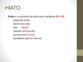 HIATO
• Hiato é o encontro de dois sons vocálicos (V + V).
piada (pi-a-da)
saída (sa-í-da)
baú (ba-ú)
diarista (di-a-ris-ta)
carioca (ca-ri-o-ca)
paraibano (pa-ra-i-ba-no)
 